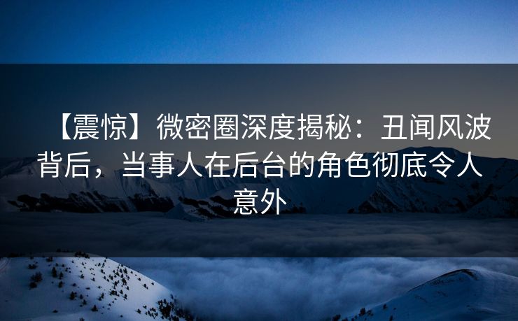 【震惊】微密圈深度揭秘：丑闻风波背后，当事人在后台的角色彻底令人意外