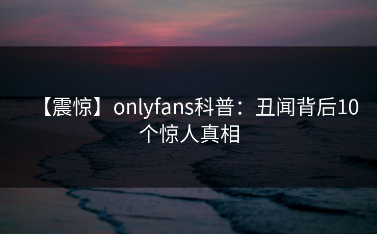 【震惊】onlyfans科普：丑闻背后10个惊人真相