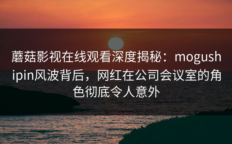蘑菇影视在线观看深度揭秘：mogushipin风波背后，网红在公司会议室的角色彻底令人意外