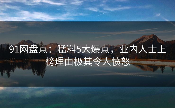 91网盘点:猛料5大爆点,业内人士上榜理由极其令人愤怒 91网盘点:猛料5大爆点,业内人士上榜理由极其令人愤怒