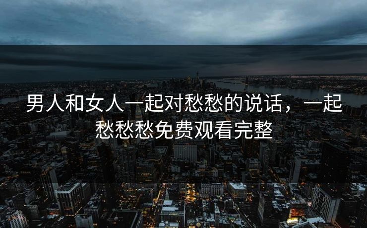 男人和女人一起对愁愁的说话，一起愁愁愁免费观看完整