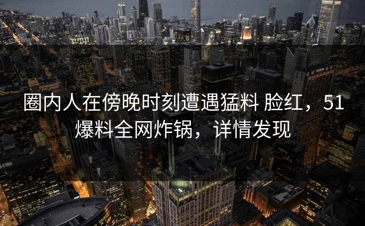 圈内人在傍晚时刻遭遇猛料 脸红，51爆料全网炸锅，详情发现