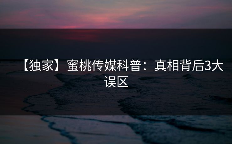 【独家】蜜桃传媒科普：真相背后3大误区