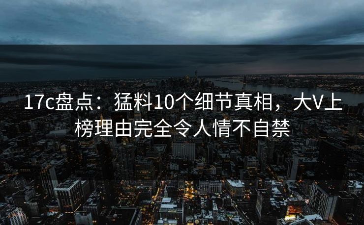 17c盘点：猛料10个细节真相，大V上榜理由完全令人情不自禁