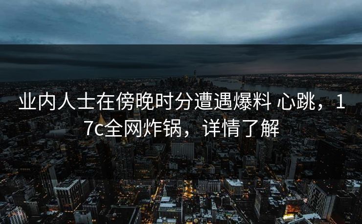 业内人士在傍晚时分遭遇爆料 心跳，17c全网炸锅，详情了解