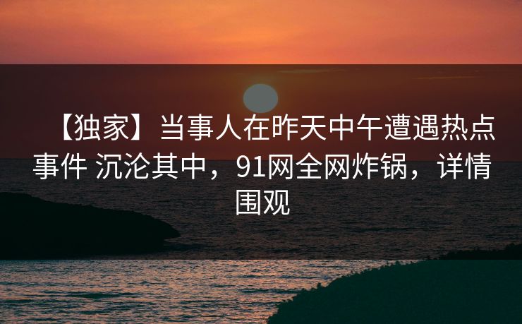 【独家】当事人在昨天中午遭遇热点事件 沉沦其中，91网全网炸锅，详情围观