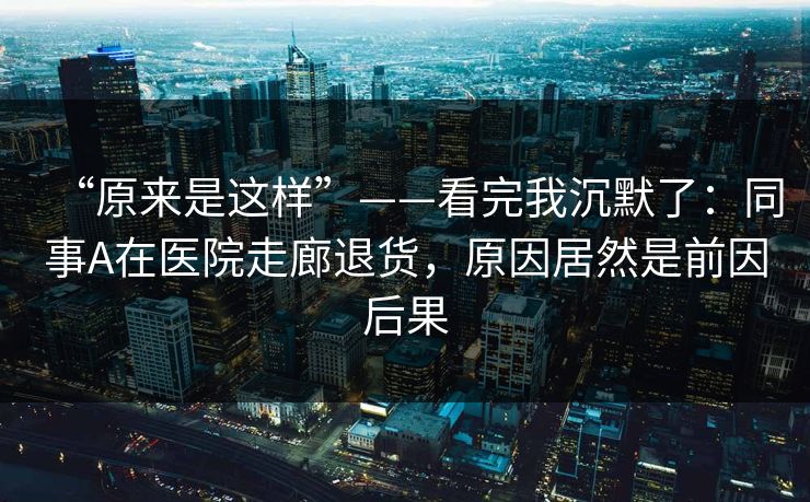 “原来是这样”——看完我沉默了：同事A在医院走廊退货，原因居然是前因后果