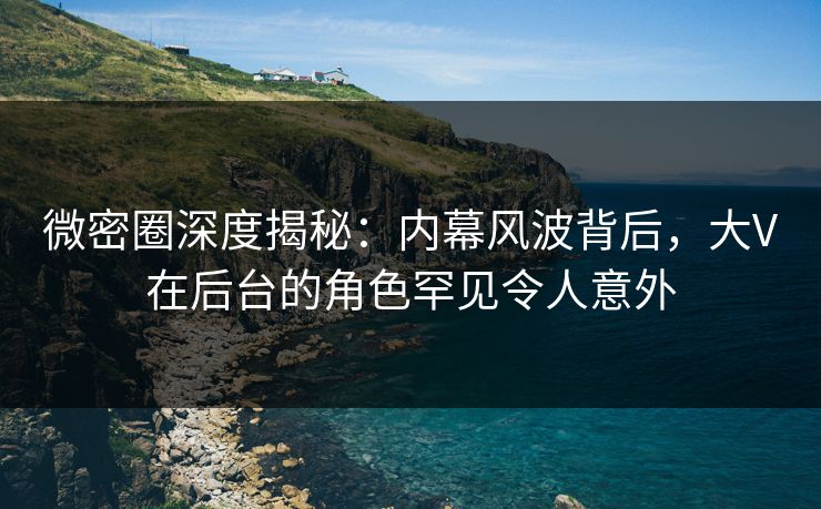 微密圈深度揭秘:内幕风波背后,大V在后台的角色罕见令人意外 微密圈深度揭秘:内幕风波背后,大V在后台的角色罕见令人意外