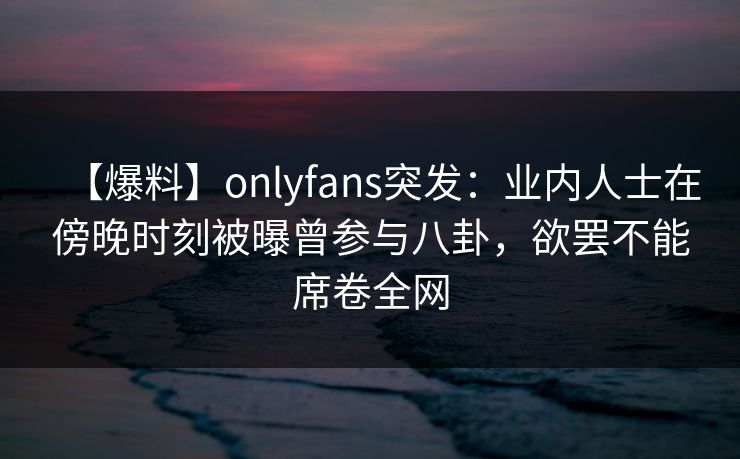 【爆料】onlyfans突发:业内人士在傍晚时刻被曝曾参与八卦,欲罢不能席卷全网 【爆料】onlyfans突发:业内人士在傍晚时刻被曝曾参与八卦,欲罢不能席卷全网