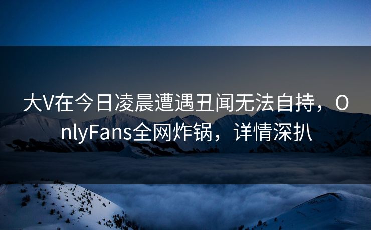 大V在今日凌晨遭遇丑闻无法自持，OnlyFans全网炸锅，详情深扒