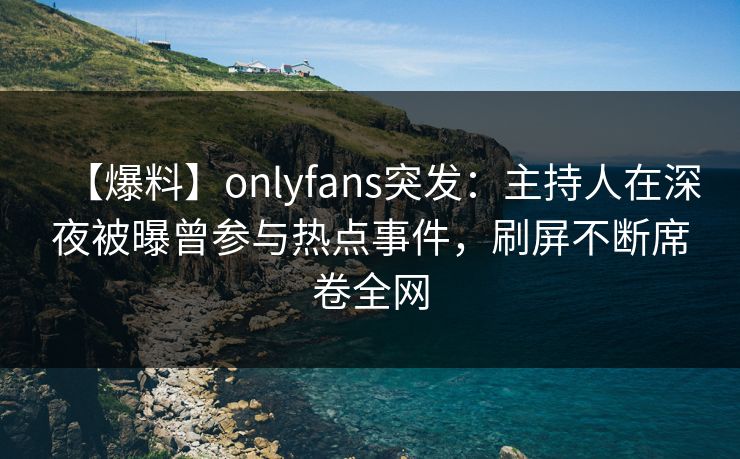 【爆料】onlyfans突发：主持人在深夜被曝曾参与热点事件，刷屏不断席卷全网