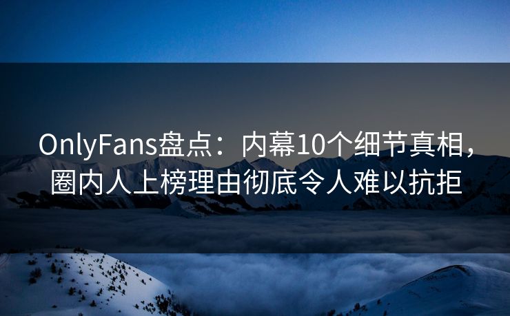OnlyFans盘点：内幕10个细节真相，圈内人上榜理由彻底令人难以抗拒