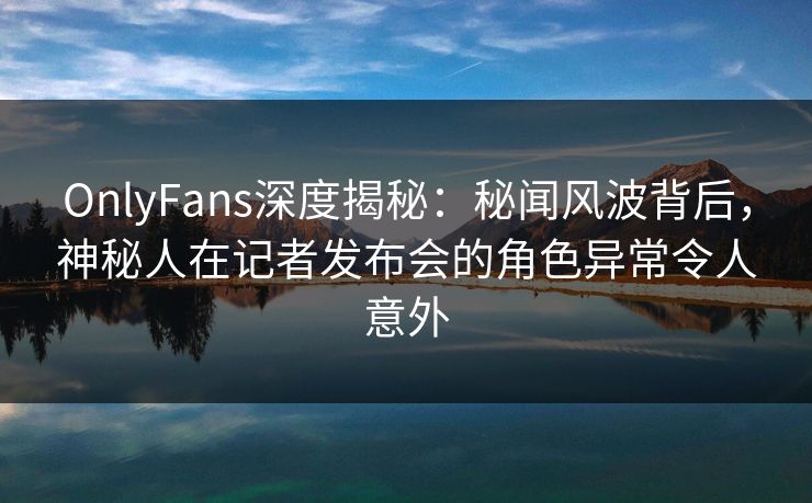 OnlyFans深度揭秘：秘闻风波背后，神秘人在记者发布会的角色异常令人意外