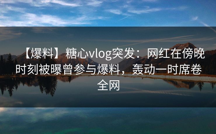 【爆料】糖心vlog突发：网红在傍晚时刻被曝曾参与爆料，轰动一时席卷全网
