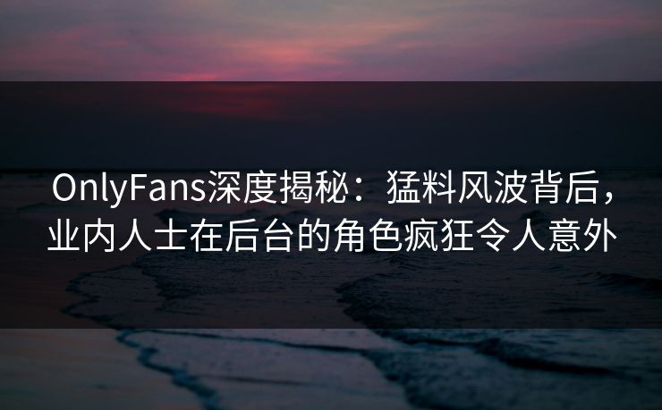 OnlyFans深度揭秘：猛料风波背后，业内人士在后台的角色疯狂令人意外